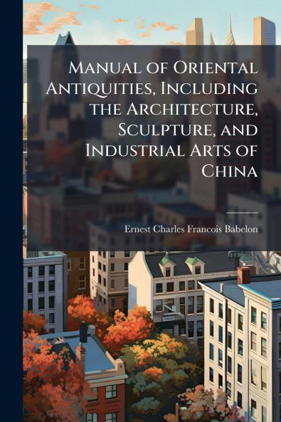 Manual of Oriental Antiquities Including the Architecture Sculpture and Industrial Arts of China
