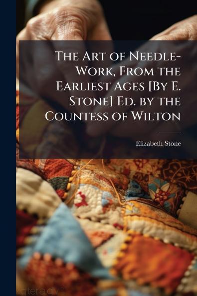 The Art of Needle-Work From the Earliest Ages [By E. Stone] Ed. by the Countess of Wilton