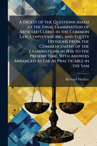 A Digest of the Questions Asked at the Final Examination of Articled Clerks in the Common Law Conveyancing and Equity Divisions From the Commencement of the Examinations in 1836 to the Present Time With Answers Arranged As Far As Practicable in the Sam