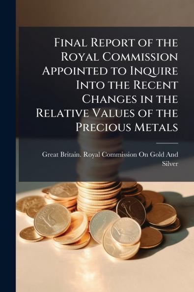 Final Report of the Royal Commission Appointed to Inquire Into the Recent Changes in the Relative Values of the Precious Metals