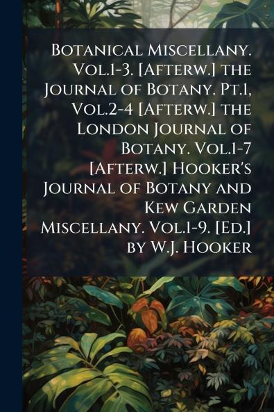 Botanical Miscellany. Vol.1-3. [Afterw.] the Journal of Botany. Pt.1 Vol.2-4 [Afterw.] the London Journal of Botany. Vol.1-7 [Afterw.] Hooker's Journal of Botany and Kew Garden Miscellany. Vol.1-9. [Ed.] by W.J. Hooker