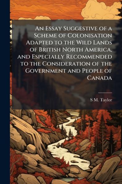 An Essay Suggestive of a Scheme of Colonisation Adapted to the Wild Lands of British North America and Especially Recommended to the Consideration of the Government and People of Canada