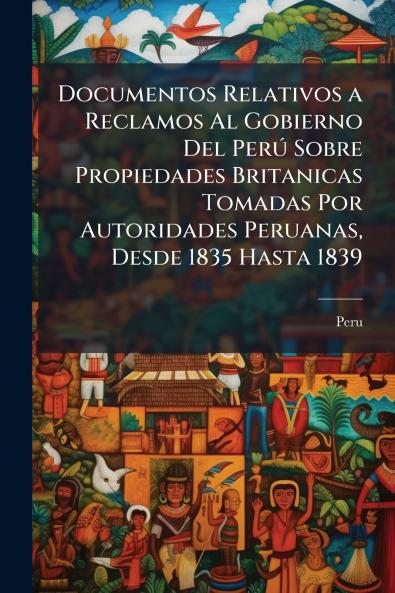 Documentos Relativos a Reclamos Al Gobierno Del Perú Sobre Propiedades Britanicas Tomadas Por Autoridades Peruanas Desde 1835 Hasta 1839