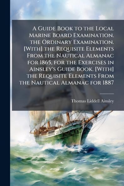 A Guide Book to the Local Marine Board Examination. the Ordinary Examination. [With] the Requisite Elements From the Nautical Almanac for 1865 for the Exercises in Ainsley's Guide Book. [With] the Requisite Elements From the Nautical Almanac for 1887