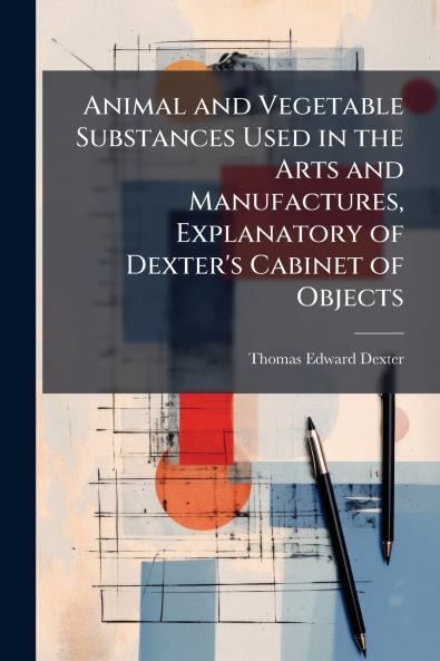 Animal and Vegetable Substances Used in the Arts and Manufactures Explanatory of Dexter's Cabinet of Objects