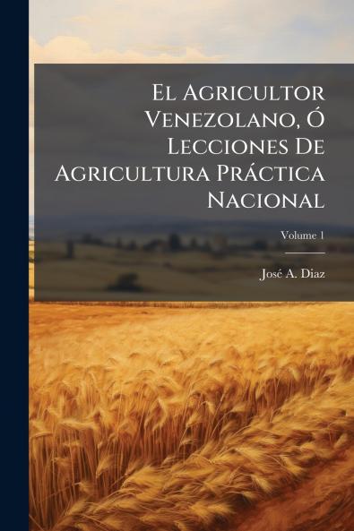 El Agricultor Venezolano Ó Lecciones De Agricultura Práctica Nacional; Volume 1
