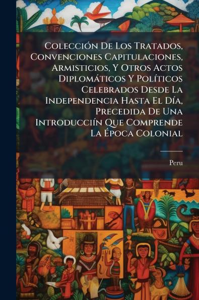 Colección De Los Tratados Convenciones Capitulaciones Armisticios Y Otros Actos Diplomáticos Y Políticos Celebrados Desde La Independencia Hasta El Día Precedida De Una Introducciín Que Comprende La Época Colonial