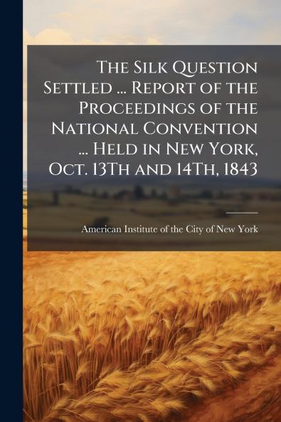 The Silk Question Settled ... Report of the Proceedings of the National Convention ... Held in New York Oct. 13Th and 14Th 1843