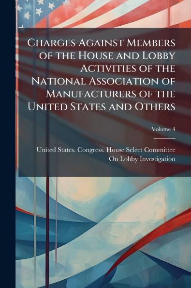 Charges Against Members of the House and Lobby Activities of the National Association of Manufacturers of the United States and Others; Volume 4