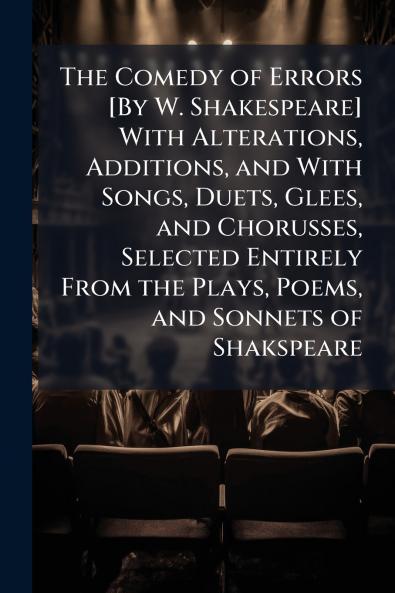 The Comedy of Errors [By W. Shakespeare] With Alterations Additions and With Songs Duets Glees and Chorusses Selected Entirely From the Plays Poems and Sonnets of Shakspeare