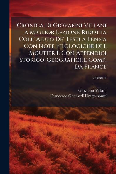 Cronica Di Giovanni Villani a Miglior Lezione Ridotta Coll' Ajuto De' Testi a Penna Con Note Filologiche Di I. Moutier E Con Appendici Storico-Geografiche Comp. Da France; Volume 4