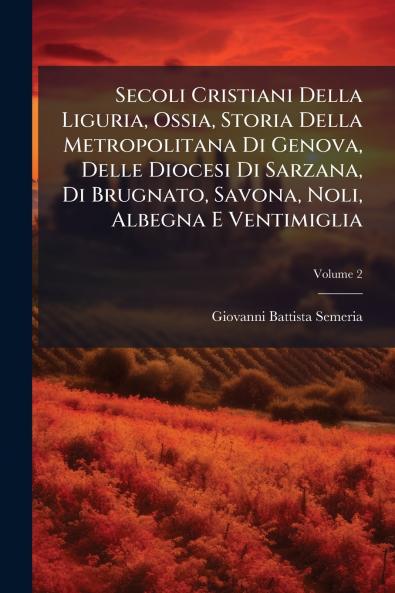 Secoli Cristiani Della Liguria Ossia Storia Della Metropolitana Di Genova Delle Diocesi Di Sarzana Di Brugnato Savona Noli Albegna E Ventimiglia; Volume 2