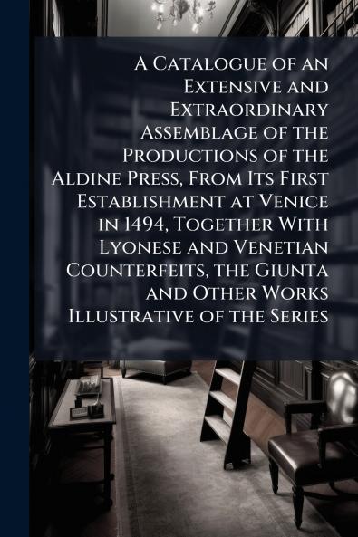 A Catalogue of an Extensive and Extraordinary Assemblage of the Productions of the Aldine Press From Its First Establishment at Venice in 1494 Together With Lyonese and Venetian Counterfeits the Giunta and Other Works Illustrative of the Series