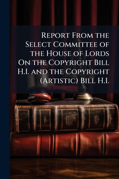 Report From the Select Committee of the House of Lords On the Copyright Bill H.I. and the Copyright (Artistic) Bill H.I.