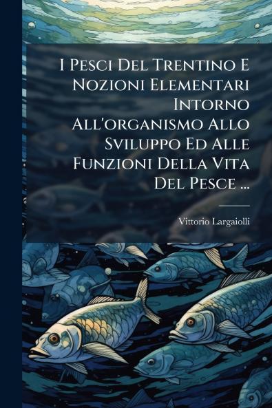 I Pesci Del Trentino E Nozioni Elementari Intorno All'organismo Allo Sviluppo Ed Alle Funzioni Della Vita Del Pesce ...