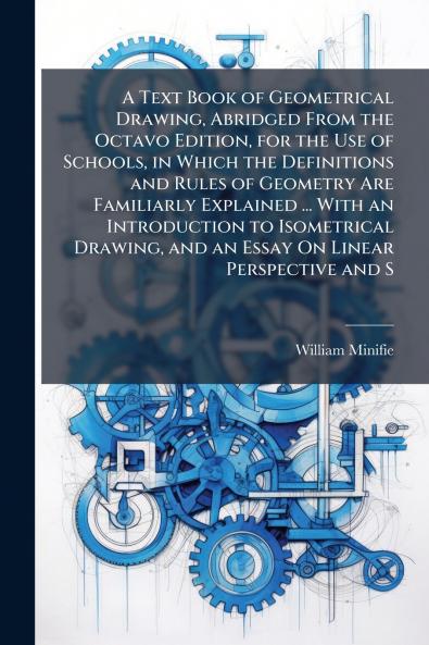A Text Book of Geometrical Drawing Abridged From the Octavo Edition for the Use of Schools in Which the Definitions and Rules of Geometry Are Familiarly Explained ... With an Introduction to Isometrical Drawing and an Essay On Linear Perspective and S