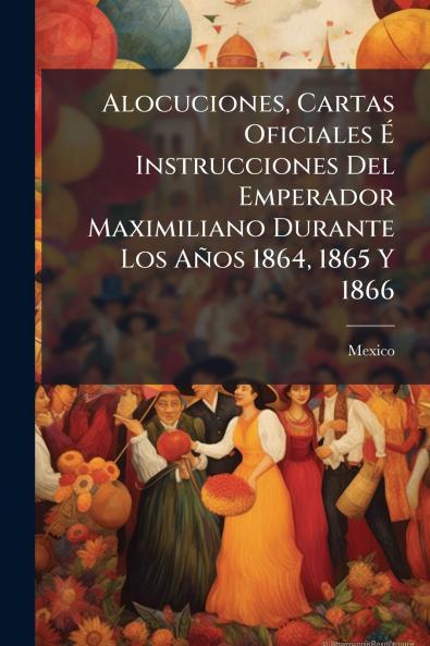 Alocuciones Cartas Oficiales É Instrucciones Del Emperador Maximiliano Durante Los Años 1864 1865 Y 1866
