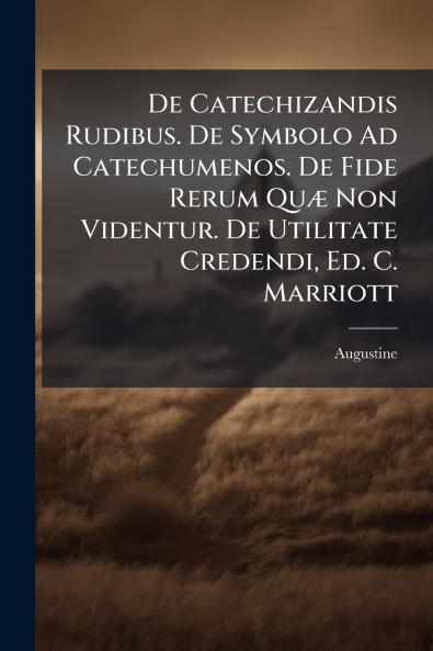 De Catechizandis Rudibus. De Symbolo Ad Catechumenos. De Fide Rerum Quæ Non Videntur. De Utilitate Credendi Ed. C. Marriott