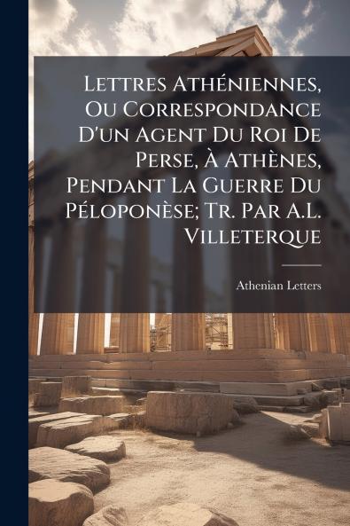 Lettres Athéniennes Ou Correspondance D'un Agent Du Roi De Perse À Athènes Pendant La Guerre Du Péloponèse; Tr. Par A.L. Villeterque