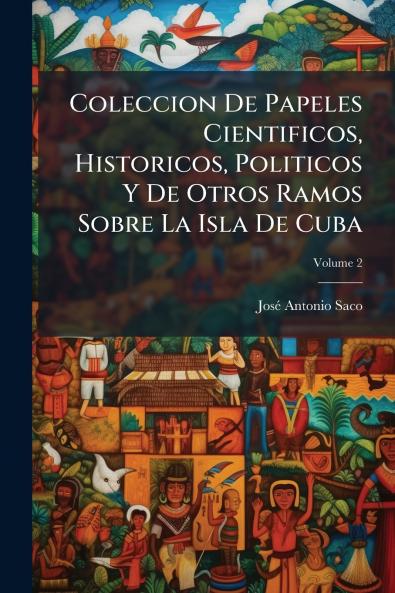 Coleccion De Papeles Cientificos Historicos Politicos Y De Otros Ramos Sobre La Isla De Cuba; Volume 2