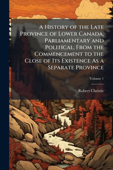 A History of the Late Province of Lower Canada Parliamentary and Political From the Commencement to the Close of Its Existence As a Separate Province; Volume 1
