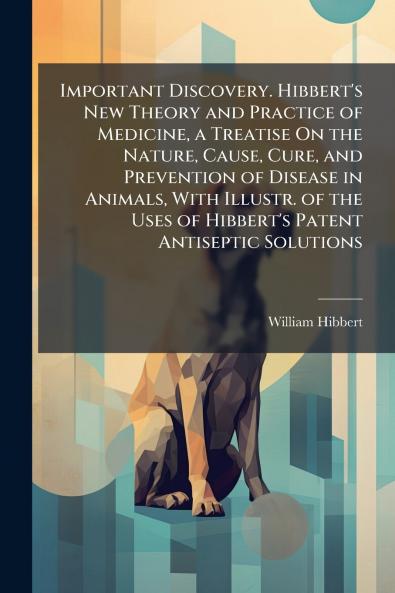 Important Discovery. Hibbert's New Theory and Practice of Medicine a Treatise On the Nature Cause Cure and Prevention of Disease in Animals With Illustr. of the Uses of Hibbert's Patent Antiseptic Solutions