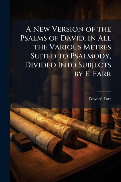 A New Version of the Psalms of David in All the Various Metres Suited to Psalmody Divided Into Subjects by E. Farr