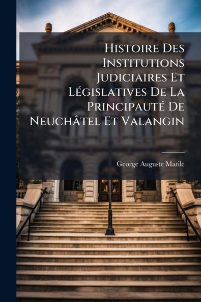 Histoire Des Institutions Judiciaires Et Législatives De La Principauté De Neuchâtel Et Valangin