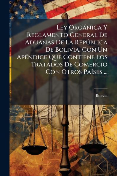 Ley Orgánica Y Reglamento General De Aduanas De La República De Bolivia Con Un Apéndice Que Contiene Los Tratados De Comercio Con Otros Países ...