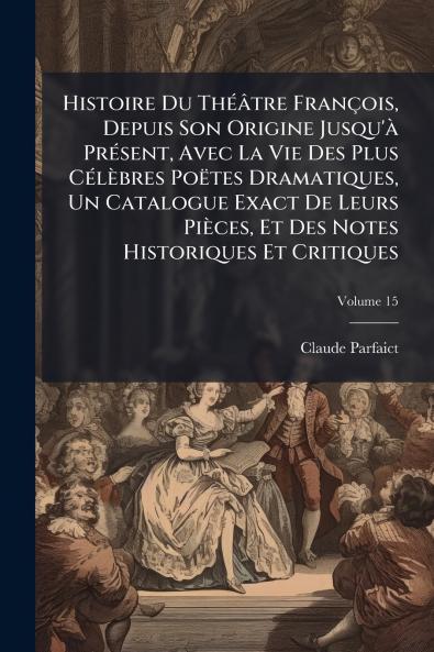 Histoire Du Théâtre François Depuis Son Origine Jusqu'à Présent Avec La Vie Des Plus Célèbres Poëtes Dramatiques Un Catalogue Exact De Leurs Pièces Et Des Notes Historiques Et Critiques; Volume 15