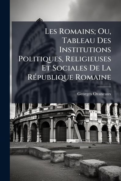 Les Romains; Ou Tableau Des Institutions Politiques Religieuses Et Sociales De La République Romaine