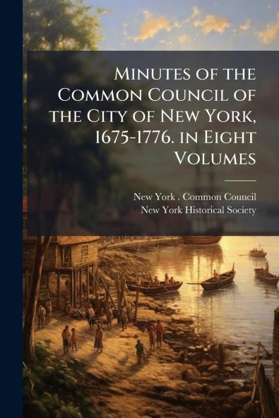 Minutes of the Common Council of the City of New York 1675-1776. in Eight Volumes