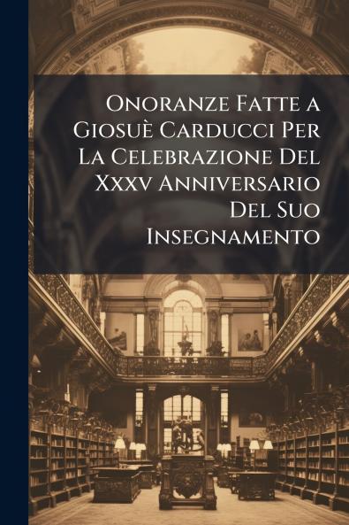 Onoranze Fatte a Giosuè Carducci Per La Celebrazione Del Xxxv Anniversario Del Suo Insegnamento