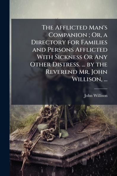 The Afflicted Man's Companion ; Or a Directory for Families and Persons Afflicted With Sickness Or Any Other Distress. ... by the Reverend Mr. John Willison ...