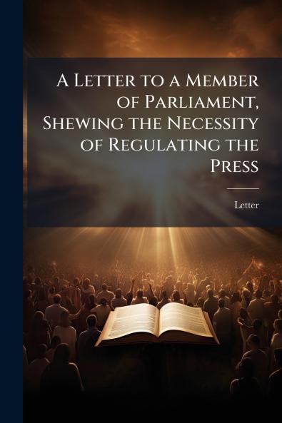 A Letter to a Member of Parliament Shewing the Necessity of Regulating the Press