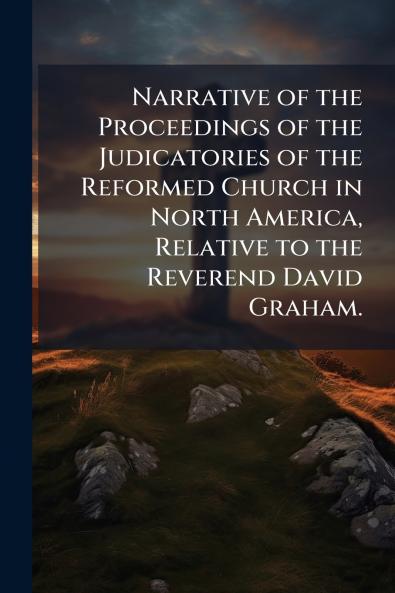 Narrative of the Proceedings of the Judicatories of the Reformed Church in North America Relative to the Reverend David Graham.