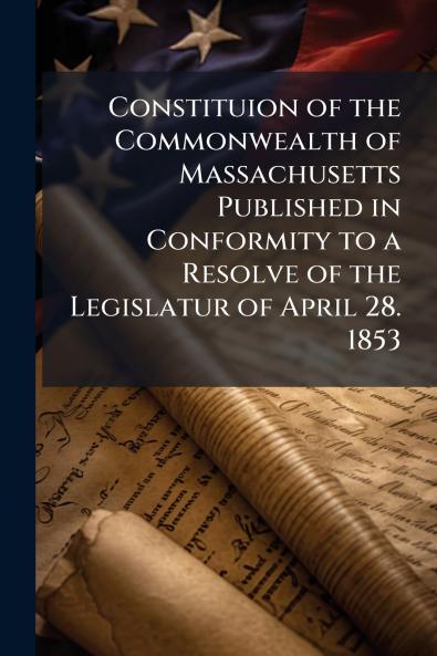 Constituion of the Commonwealth of Massachusetts Published in Conformity to a Resolve of the Legislatur of April 28. 1853