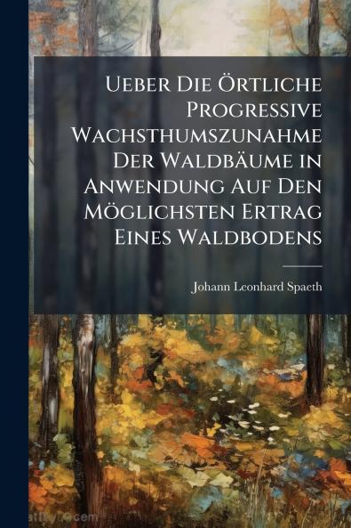 Ueber Die Örtliche Progressive Wachsthumszunahme Der Waldbäume in Anwendung Auf Den Möglichsten Ertrag Eines Waldbodens