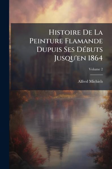 Histoire De La Peinture Flamande Dupuis Ses Débuts Jusqu'en 1864; Volume 2