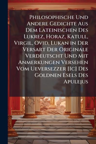 Philosophische Und Andere Gedichte Aus Dem Lateinischen Des Lukrez Horaz Katull Virgil Ovid Lukan in Der Versart Der Originale Verdeutscht Und Mit Anmerkungen Versehen Vom Ueversezzer [Ic] Des Goldnen Esels Des Apulejus