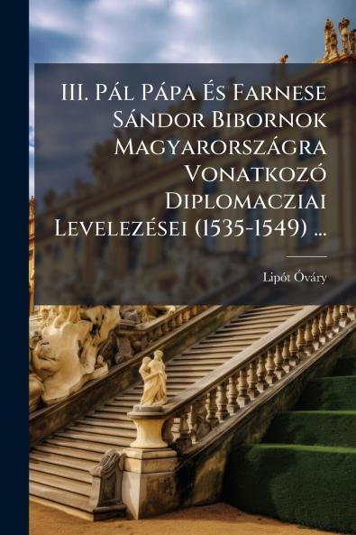 III. Pál Pápa És Farnese Sándor Bibornok Magyarországra Vonatkozó Diplomacziai Levelezései (1535-1549) ...