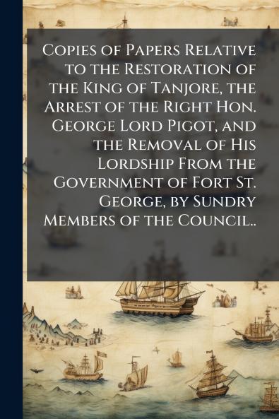 Copies of Papers Relative to the Restoration of the King of Tanjore the Arrest of the Right Hon. George Lord Pigot and the Removal of His Lordship From the Government of Fort St. George by Sundry Members of the Council..