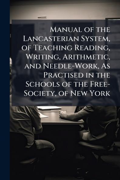 Manual of the Lancasterian System of Teaching Reading Writing Arithmetic and Needle-Work As Practised in the Schools of the Free-Society of New York