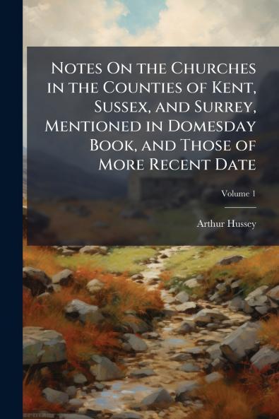 Notes On the Churches in the Counties of Kent Sussex and Surrey Mentioned in Domesday Book and Those of More Recent Date