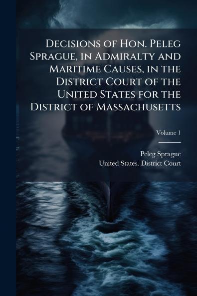 Decisions of Hon. Peleg Sprague in Admiralty and Maritime Causes in the District Court of the United States for the District of Massachusetts; Volume 1