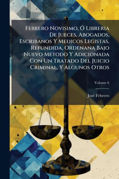 Febrero Novisimo Ó Libreria De Jueces Abogados Escribanos Y Medicos Legistas Refundida Ordenana Bajo Nuevo Metodo Y Adicionada Con Un Tratado Del Juicio Criminal Y Algunos Otros; Volume 6