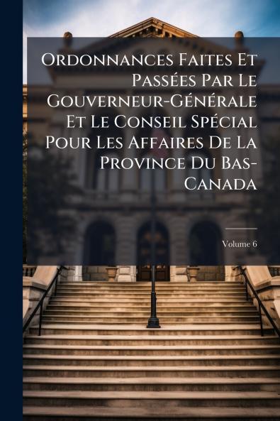 Ordonnances Faites Et Passées Par Le Gouverneur-Générale Et Le Conseil Spécial Pour Les Affaires De La Province Du Bas-Canada; Volume 6