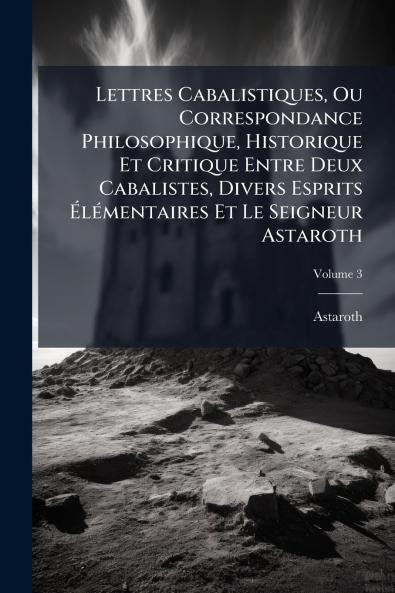 Lettres Cabalistiques Ou Correspondance Philosophique Historique Et Critique Entre Deux Cabalistes Divers Esprits Élémentaires Et Le Seigneur Astaroth; Volume 3