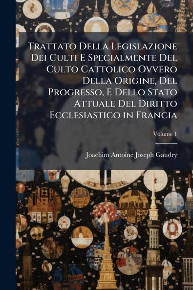 Trattato Della Legislazione Dei Culti E Specialmente Del Culto Cattolico Ovvero Della Origine Del Progresso E Dello Stato Attuale Del Diritto Ecclesiastico in Francia; Volume 1