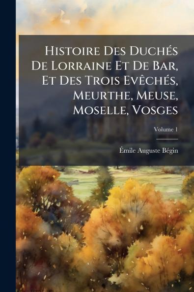 Histoire Des Duchés De Lorraine Et De Bar Et Des Trois Evêchés Meurthe Meuse Moselle Vosges; Volume 1